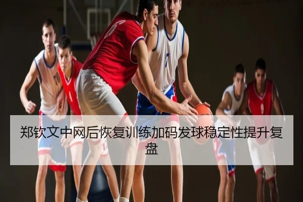 郑钦文中网后恢复训练加码发球稳定性提升复盘
