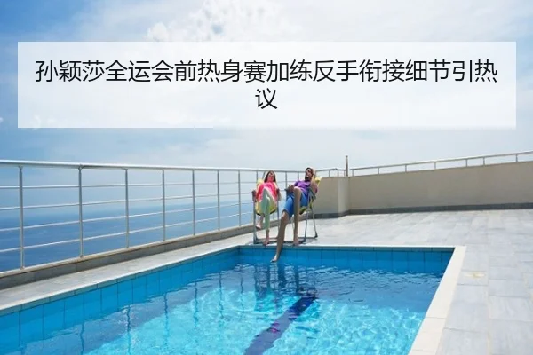 孙颖莎全运会前热身赛加练反手衔接细节引热议